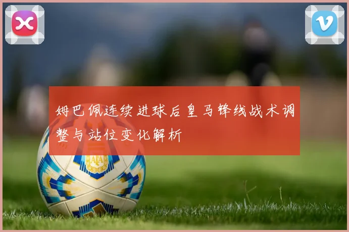 姆巴佩连续进球后皇马锋线战术调整与站位变化解析