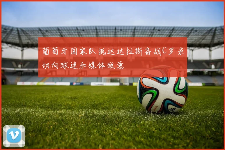 葡萄牙国家队抵达达拉斯备战C罗亲切向球迷和媒体致意